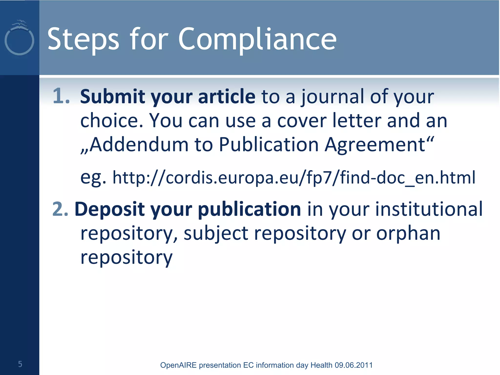Steps for Compliance
1. Submit your article to a journal of your
choice. You can use a cover letter and an
„Addendum to Publication Agreement“
eg. http://cordis.europa.eu/fp7/find-doc_en.html
2. Deposit your publication in your institutional
repository, subject repository or orphan
repository
5 OpenAIRE presentation EC information day Health 09.06.2011
 