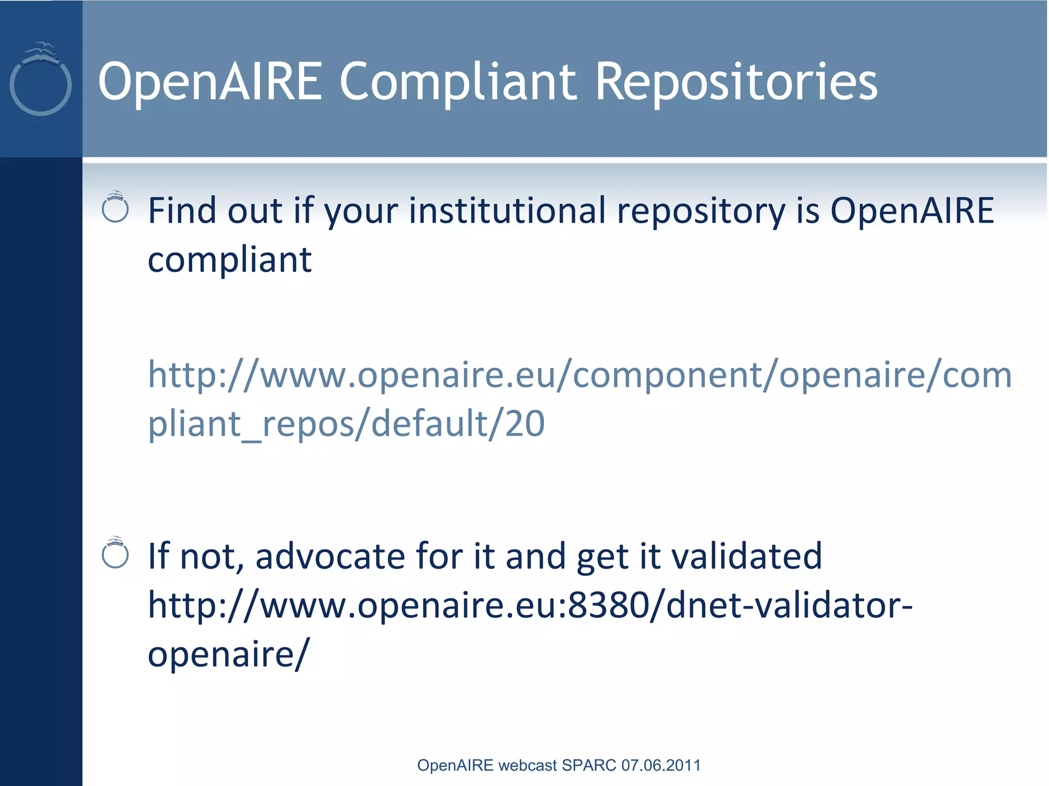 OpenAIRE Compliant Repositories
Find out if your institutional repository is OpenAIRE
compliant
http://www.openaire.eu/component/openaire/com
pliant_repos/default/20
If not, advocate for it and get it validated
http://www.openaire.eu:8380/dnet-validator-
openaire/
OpenAIRE webcast SPARC 07.06.2011
 