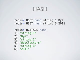 HASH
redis> HSET hash string:1 Bye
redis> HSET hash string:3 2011

redis> HGETALL hash
1) "string:1"
2) "Bye"
3) "string:2"
4) "WebClusters"
5) "string:3"
6) "2011"
 