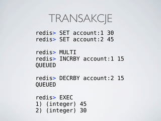 TRANSAKCJE
redis> SET account:1 30
redis> SET account:2 45

redis> MULTI
redis> INCRBY account:1 15
QUEUED

redis> DECRBY account:2 15
QUEUED

redis> EXEC
1) (integer) 45
2) (integer) 30
 