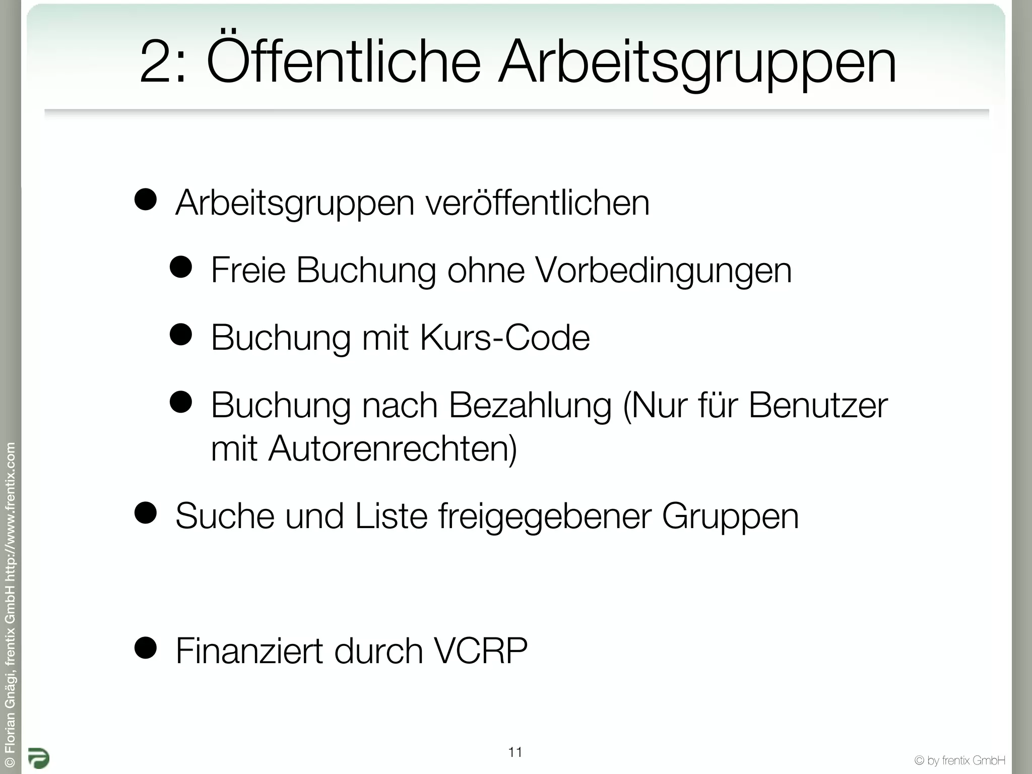 2: Öffentliche Arbeitsgruppen

                                                       • Arbeitsgruppen veröffentlichen
                                                        • Freie Buchung ohne Vorbedingungen
                                                        • Buchung mit Kurs-Code
                                                        • Buchung nach Bezahlung (Nur für Benutzer
                                                           mit Autorenrechten)
© Florian Gnägi, frentix GmbH http://www.frentix.com




                                                       • Suche und Liste freigegebener Gruppen

                                                       • Finanziert durch VCRP
                                                                             11
                                                                                                     © by frentix GmbH
 