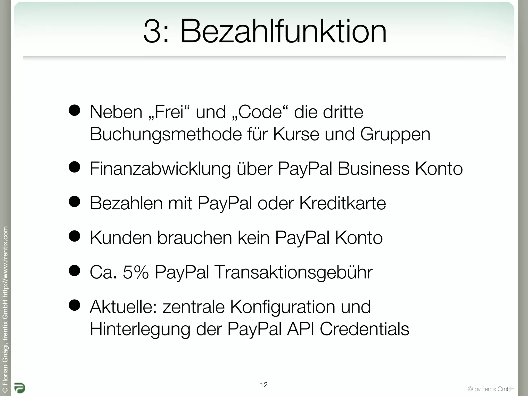 3: Bezahlfunktion

                                                       • Neben „Frei“ und „Code“ die dritte
                                                         Buchungsmethode für Kurse und Gruppen

                                                       • Finanzabwicklung über PayPal Business Konto
                                                       • Bezahlen mit PayPal oder Kreditkarte
                                                       • Kunden brauchen kein PayPal Konto
© Florian Gnägi, frentix GmbH http://www.frentix.com




                                                       • Ca. 5% PayPal Transaktionsgebühr
                                                       • Aktuelle: zentrale Konfiguration und
                                                         Hinterlegung der PayPal API Credentials

                                                                              12
                                                                                                       © by frentix GmbH
 