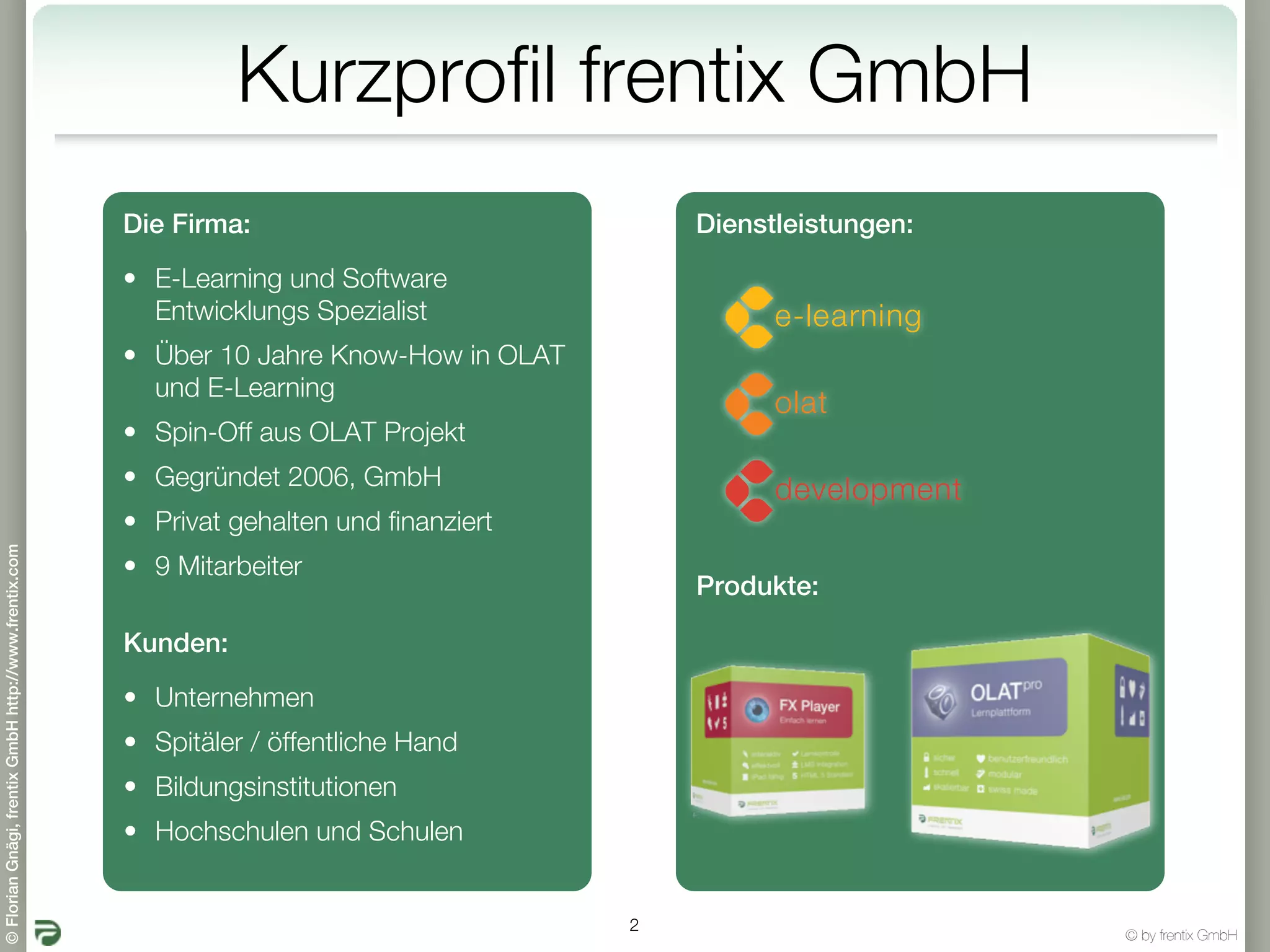 Kurzprofil frentix GmbH
                                                       Die Firma:                             Dienstleistungen:

                                                       • E-Learning und Software
                                                         Entwicklungs Spezialist
                                                       • Über 10 Jahre Know-How in OLAT
                                                         und E-Learning
                                                       • Spin-Off aus OLAT Projekt
                                                       • Gegründet 2006, GmbH
                                                       • Privat gehalten und finanziert
© Florian Gnägi, frentix GmbH http://www.frentix.com




                                                       • 9 Mitarbeiter
                                                                                              Produkte:

                                                       Kunden:

                                                       • Unternehmen
                                                       • Spitäler / öffentliche Hand
                                                       • Bildungsinstitutionen
                                                       • Hochschulen und Schulen


                                                                                          2
                                                                                                                  © by frentix GmbH
 