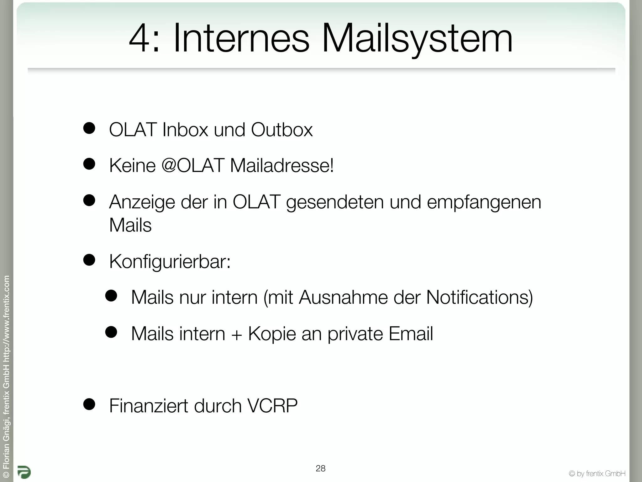 4: Internes Mailsystem

                                                       •   OLAT Inbox und Outbox

                                                       •   Keine @OLAT Mailadresse!

                                                       •   Anzeige der in OLAT gesendeten und empfangenen
                                                           Mails

                                                       •   Konfigurierbar:
© Florian Gnägi, frentix GmbH http://www.frentix.com




                                                           •   Mails nur intern (mit Ausnahme der Notifications)

                                                           •   Mails intern + Kopie an private Email


                                                       •   Finanziert durch VCRP


                                                                                     28
                                                                                                                   © by frentix GmbH
 