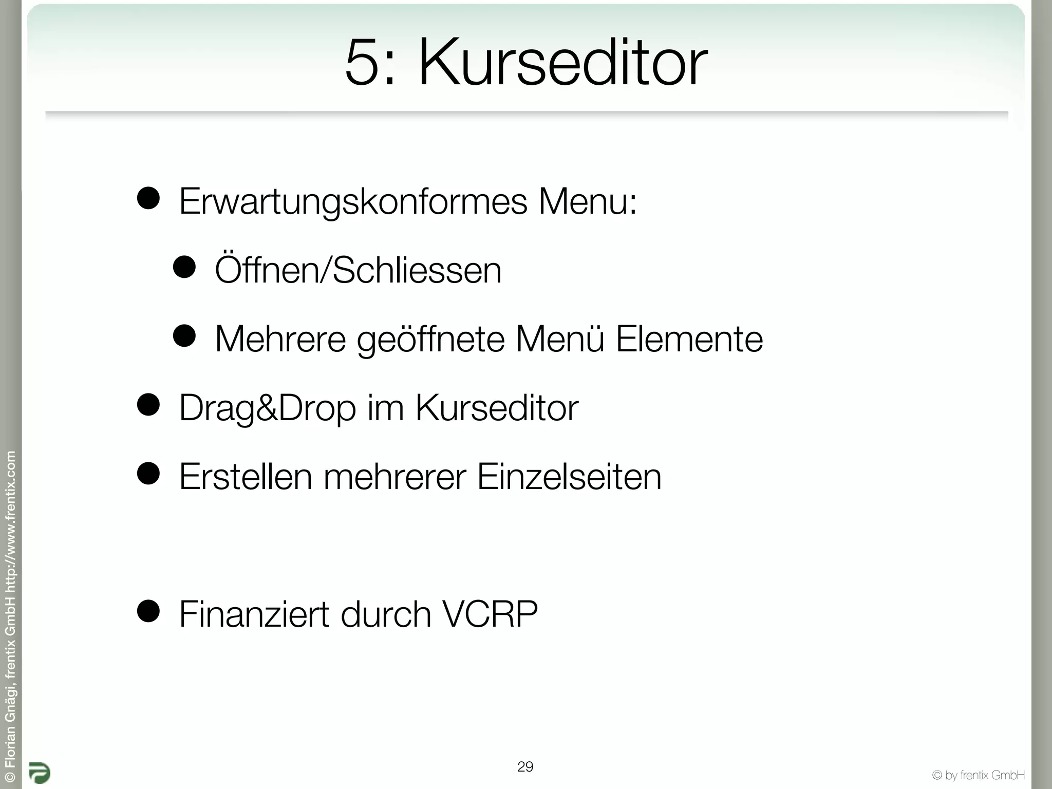 5: Kurseditor

                                                       • Erwartungskonformes Menu:
                                                        • Öffnen/Schliessen
                                                        • Mehrere geöffnete Menü Elemente
                                                       • Drag&Drop im Kurseditor
© Florian Gnägi, frentix GmbH http://www.frentix.com




                                                       • Erstellen mehrerer Einzelseiten

                                                       • Finanziert durch VCRP

                                                                            29
                                                                                            © by frentix GmbH
 