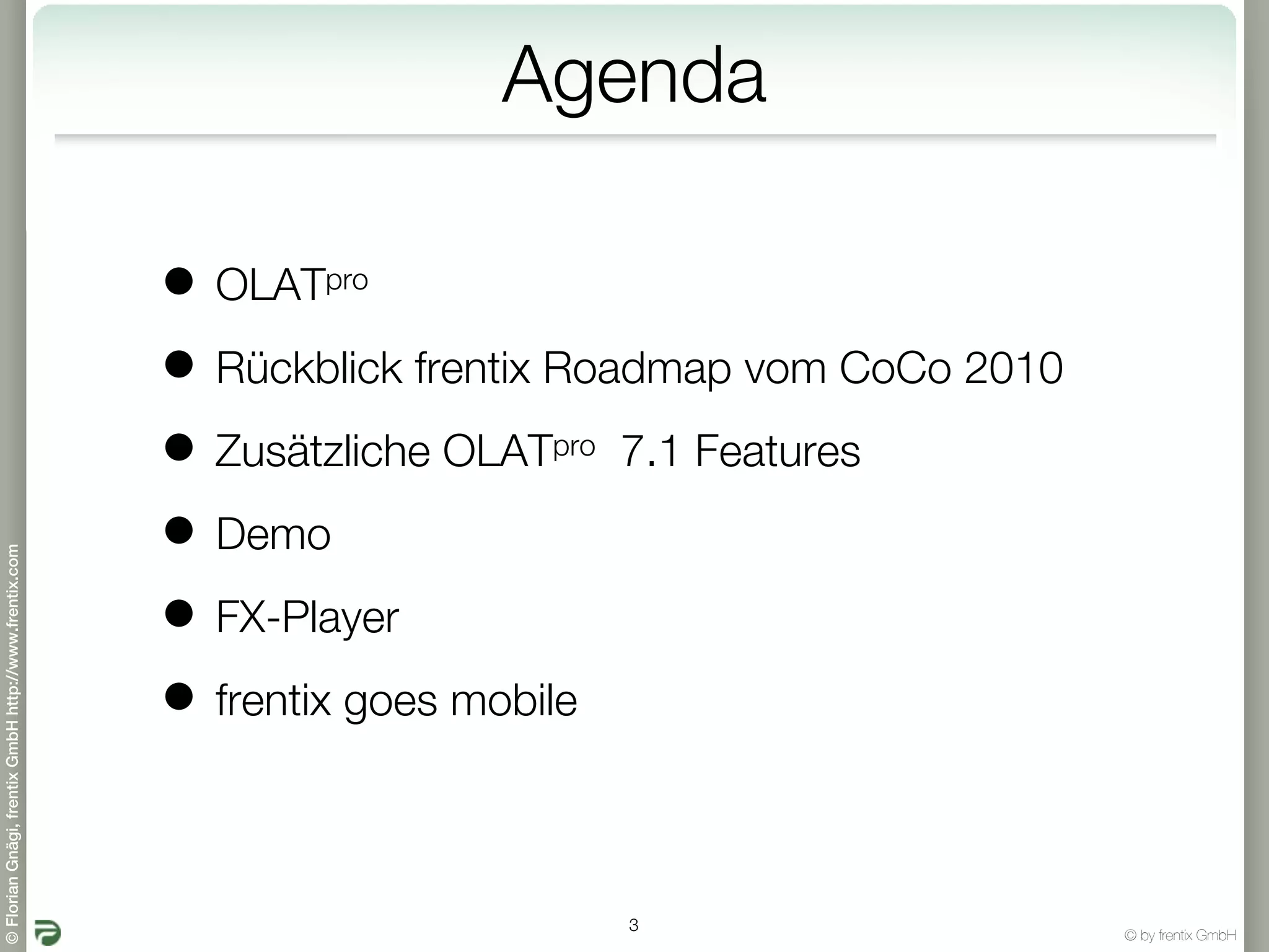 Agenda

                                                       • OLATpro

                                                       • Rückblick frentix Roadmap vom CoCo 2010
                                                       • Zusätzliche OLAT 7.1 Features
                                                                        pro


                                                       • Demo
© Florian Gnägi, frentix GmbH http://www.frentix.com




                                                       • FX-Player
                                                       • frentix goes mobile

                                                                              3
                                                                                                   © by frentix GmbH
 