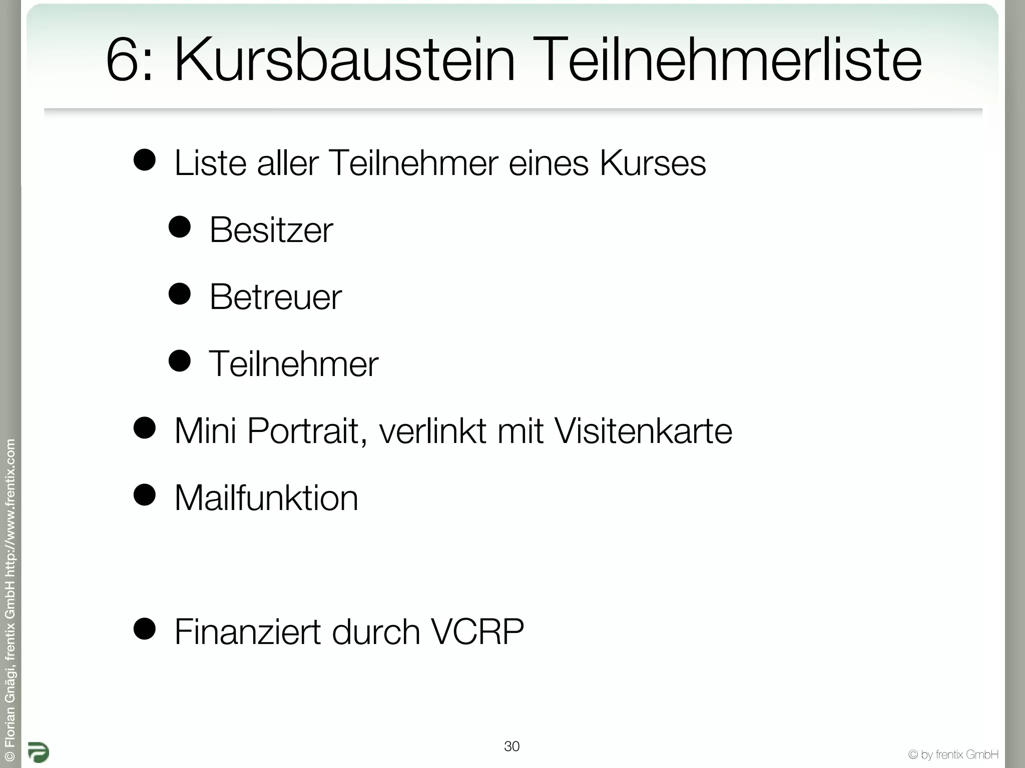 6: Kursbaustein Teilnehmerliste
                                                       • Liste aller Teilnehmer eines Kurses
                                                        • Besitzer
                                                        • Betreuer
                                                        • Teilnehmer
                                                       • Mini Portrait, verlinkt mit Visitenkarte
© Florian Gnägi, frentix GmbH http://www.frentix.com




                                                       • Mailfunktion

                                                       • Finanziert durch VCRP
                                                                                 30
                                                                                                    © by frentix GmbH
 