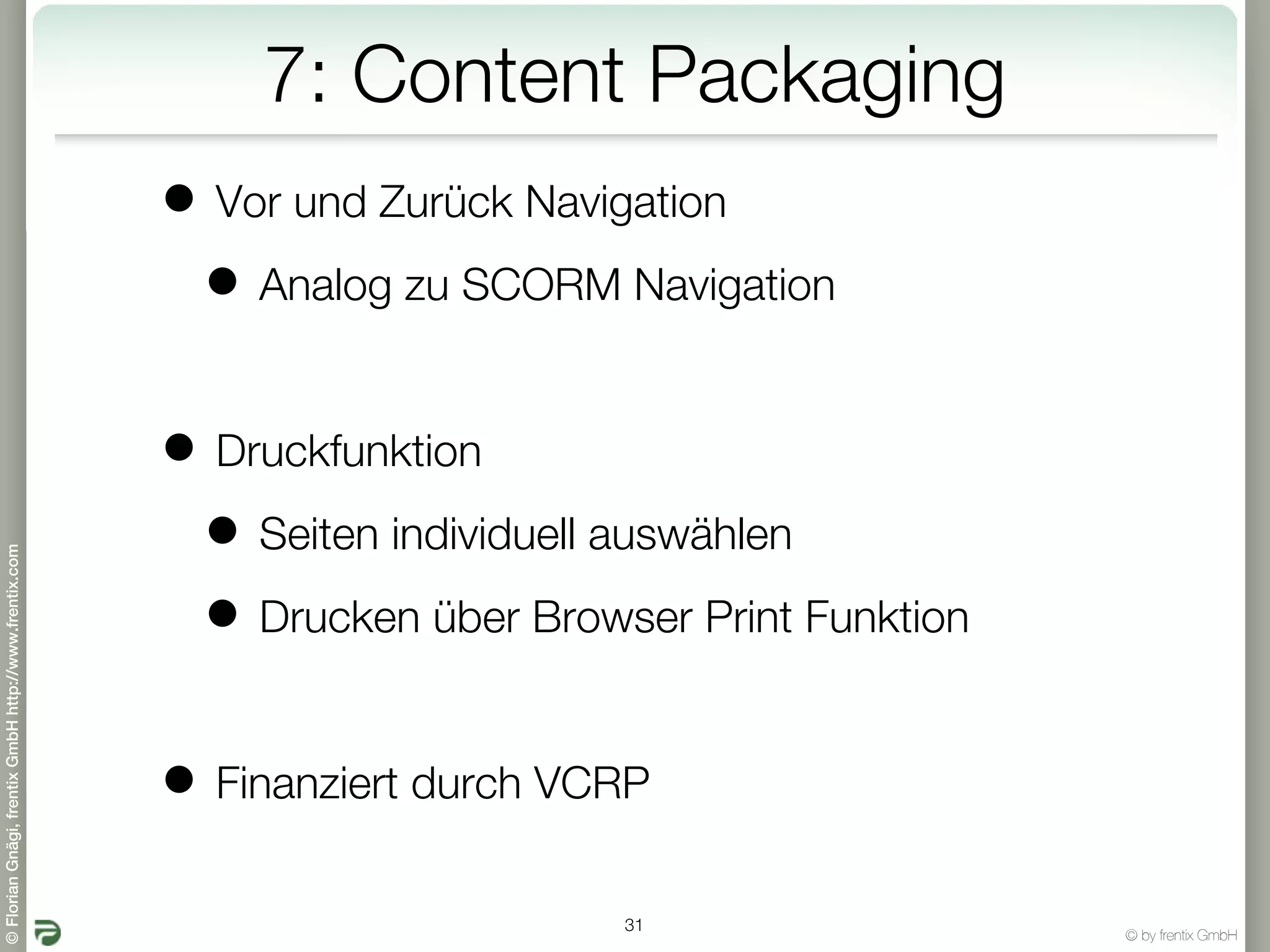 7: Content Packaging
                                                       • Vor und Zurück Navigation
                                                        • Analog zu SCORM Navigation

                                                       • Druckfunktion
                                                        • Seiten individuell auswählen
© Florian Gnägi, frentix GmbH http://www.frentix.com




                                                        • Drucken über Browser Print Funktion

                                                       • Finanziert durch VCRP
                                                                            31
                                                                                                © by frentix GmbH
 