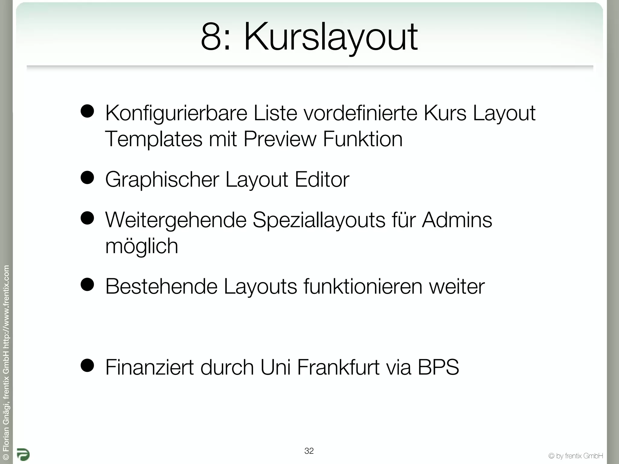 8: Kurslayout
                                                       • Konfigurierbare Liste vordefinierte Kurs Layout
                                                         Templates mit Preview Funktion

                                                       • Graphischer Layout Editor
                                                       • Weitergehende Speziallayouts für Admins
                                                         möglich
© Florian Gnägi, frentix GmbH http://www.frentix.com




                                                       • Bestehende Layouts funktionieren weiter

                                                       • Finanziert durch Uni Frankfurt via BPS

                                                                               32
                                                                                                           © by frentix GmbH
 