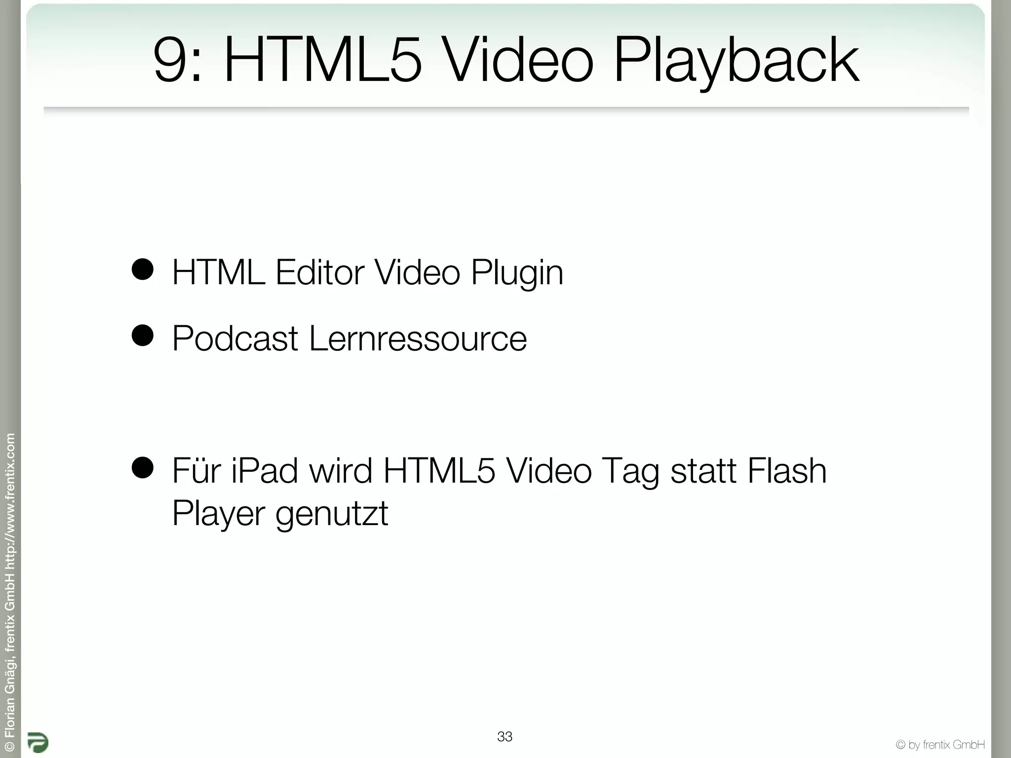 9: HTML5 Video Playback


                                                       • HTML Editor Video Plugin
                                                       • Podcast Lernressource
© Florian Gnägi, frentix GmbH http://www.frentix.com




                                                       • Für iPad wird HTML5 Video Tag statt Flash
                                                         Player genutzt




                                                                             33
                                                                                                     © by frentix GmbH
 