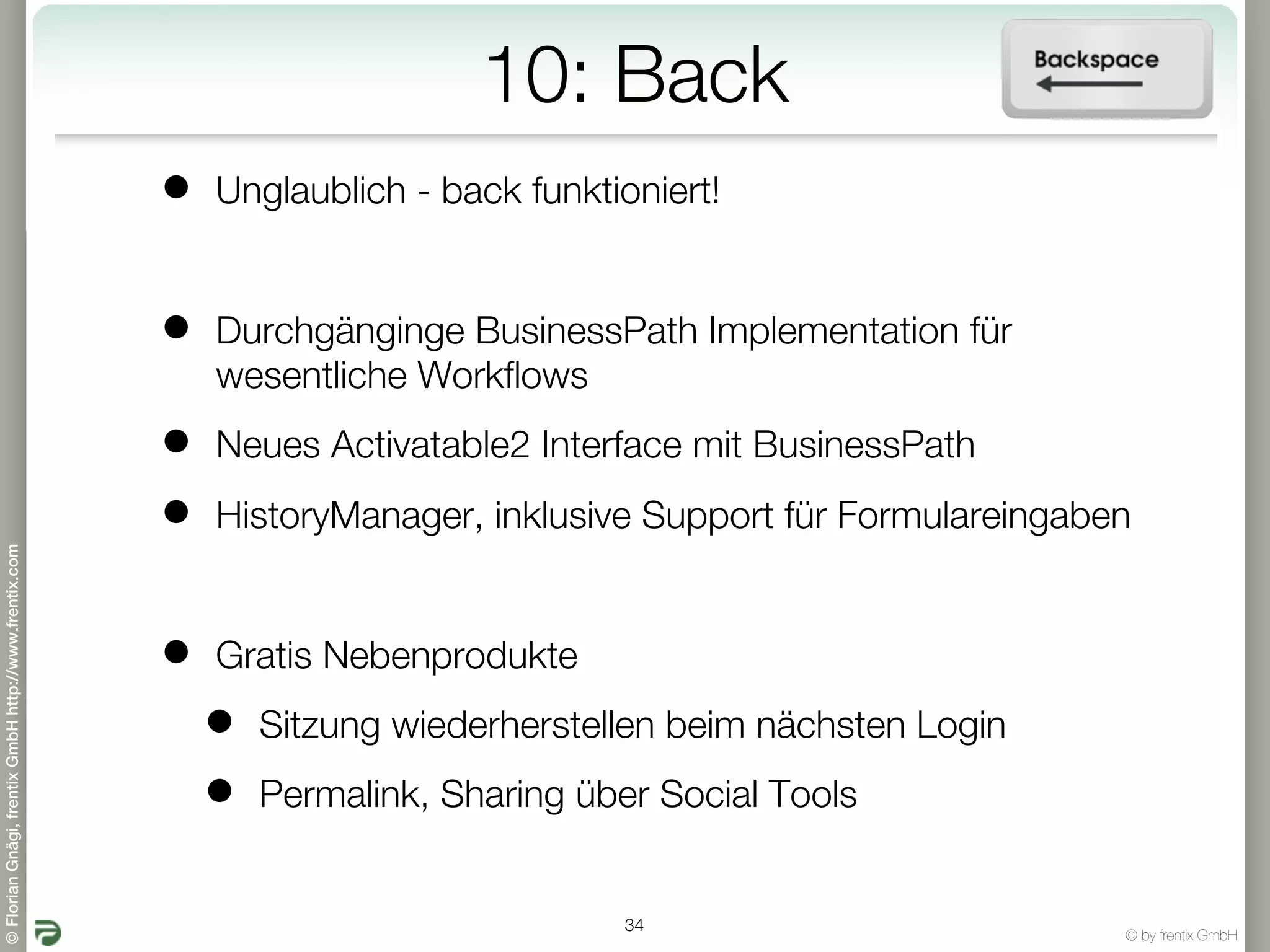 10: Back
                                                       •   Unglaublich - back funktioniert!


                                                       •   Durchgänginge BusinessPath Implementation für
                                                           wesentliche Workflows

                                                       •   Neues Activatable2 Interface mit BusinessPath

                                                       •   HistoryManager, inklusive Support für Formulareingaben
© Florian Gnägi, frentix GmbH http://www.frentix.com




                                                       •   Gratis Nebenprodukte

                                                           •   Sitzung wiederherstellen beim nächsten Login

                                                           •   Permalink, Sharing über Social Tools


                                                                                    34
                                                                                                                © by frentix GmbH
 
