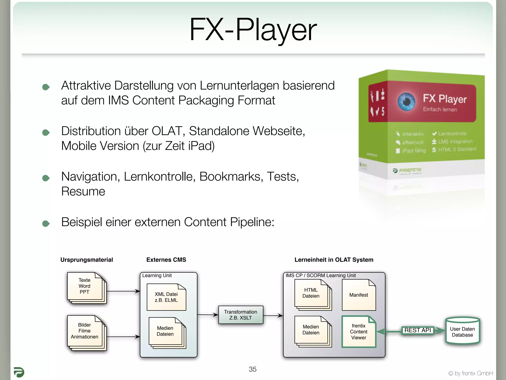 FX-Player
Attraktive Darstellung von Lernunterlagen basierend
auf dem IMS Content Packaging Format

Distribution über OLAT, Standalone Webseite,
Mobile Version (zur Zeit iPad)

Navigation, Lernkontrolle, Bookmarks, Tests,
Resume

Beispiel einer externen Content Pipeline:

Ursprungsmaterial    Externes CMS                          Lerneinheit in OLAT System

                    Learning Unit                       IMS CP / SCORM Learning Unit
      Texte
      Word
      PPT                                                      HTML
                         XML Datei                            Dateien            Manifest
                         z.B. ELML

                                       Transformation
                                         Z.B. XSLT
      Bilder                                                  Medien              frentix
                          Medien                                                                       User Daten
      Filme                                                   Dateien            Content    REST API
                          Dateien                                                                       Database
   Animationen                                                                   Viewer




                                                 35
                                                                                                       © by frentix GmbH
 