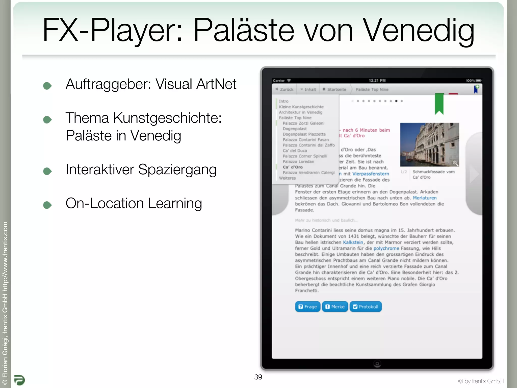 FX-Player: Paläste von Venedig
                                                        Auftraggeber: Visual ArtNet

                                                        Thema Kunstgeschichte:
                                                        Paläste in Venedig

                                                        Interaktiver Spaziergang

                                                        On-Location Learning
© Florian Gnägi, frentix GmbH http://www.frentix.com




                                                                                      39
                                                                                           © by frentix GmbH
 