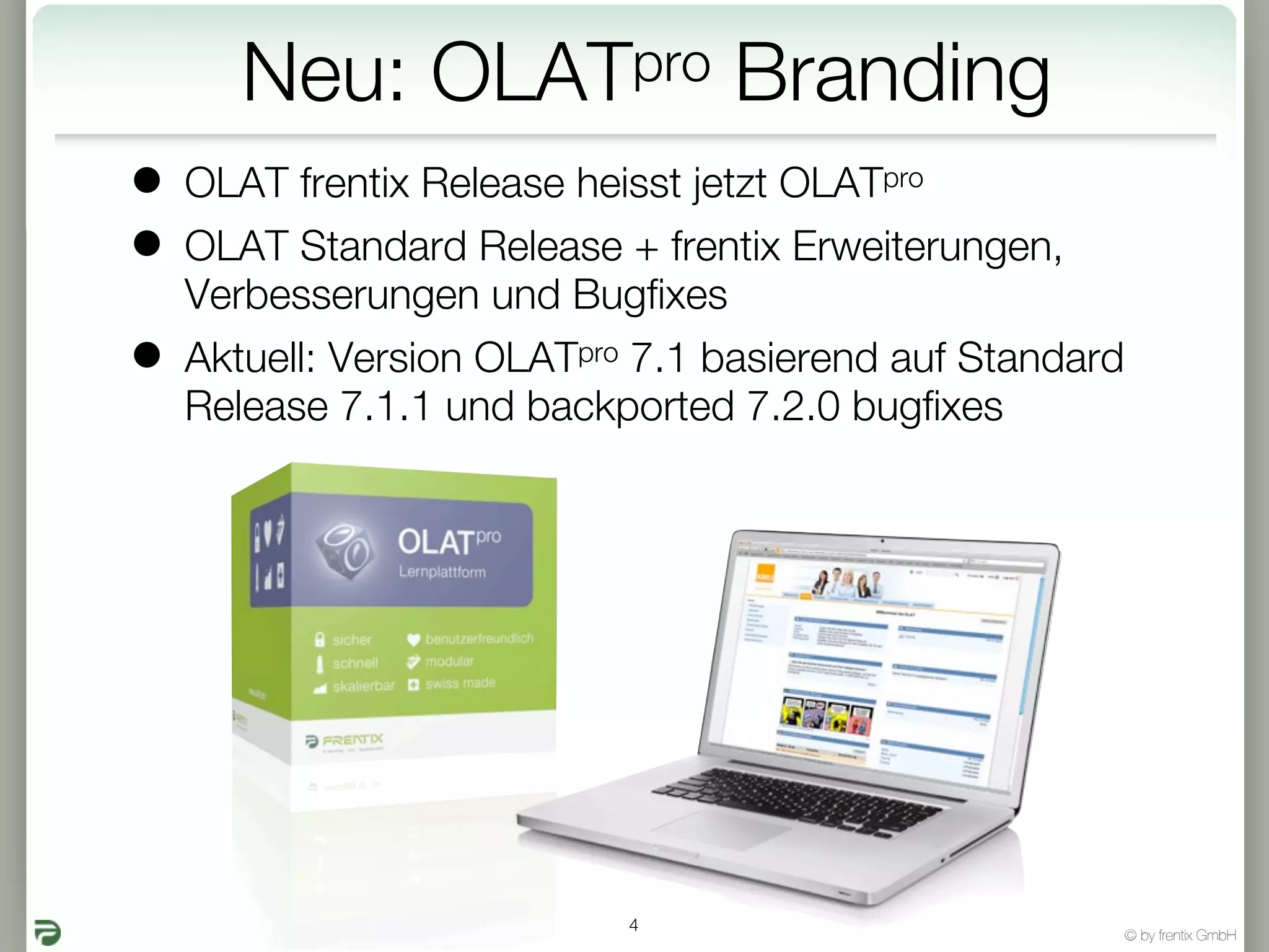 Neu:      OLATpro         Branding
•   OLAT frentix Release heisst jetzt OLATpro
•   OLAT Standard Release + frentix Erweiterungen,
    Verbesserungen und Bugfixes
•   Aktuell: Version OLATpro 7.1 basierend auf Standard
    Release 7.1.1 und backported 7.2.0 bugfixes




                            4
                                                          © by frentix GmbH
 