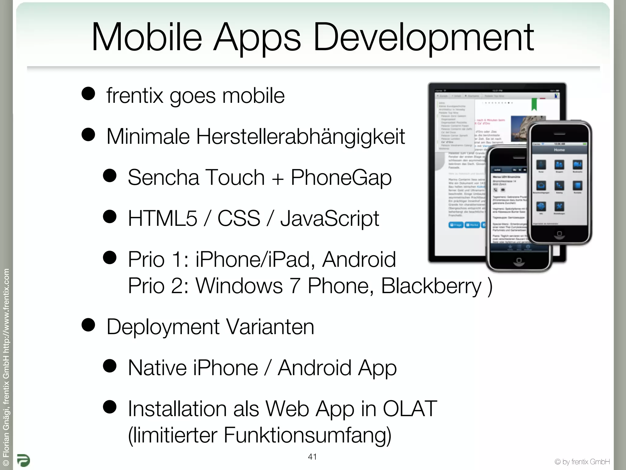 Mobile Apps Development
                                                       • frentix goes mobile
                                                       • Minimale Herstellerabhängigkeit
                                                        • Sencha Touch + PhoneGap
                                                        • HTML5 / CSS / JavaScript
                                                        • Prio 1: iPhone/iPad, Android
© Florian Gnägi, frentix GmbH http://www.frentix.com




                                                           Prio 2: Windows 7 Phone, Blackberry )

                                                       • Deployment Varianten
                                                        • Native iPhone / Android App
                                                        • Installation als Web App in OLAT
                                                           (limitierter Funktionsumfang)
                                                                              41
                                                                                                   © by frentix GmbH
 