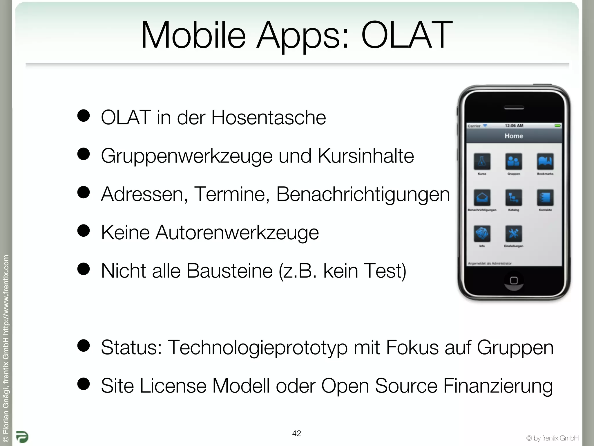 Mobile Apps: OLAT

                                                       • OLAT in der Hosentasche
                                                       • Gruppenwerkzeuge und Kursinhalte
                                                       • Adressen, Termine, Benachrichtigungen
                                                       • Keine Autorenwerkzeuge
© Florian Gnägi, frentix GmbH http://www.frentix.com




                                                       • Nicht alle Bausteine (z.B. kein Test)

                                                       • Status: Technologieprototyp mit Fokus auf Gruppen
                                                       • Site License Modell oder Open Source Finanzierung
                                                                              42
                                                                                                       © by frentix GmbH
 