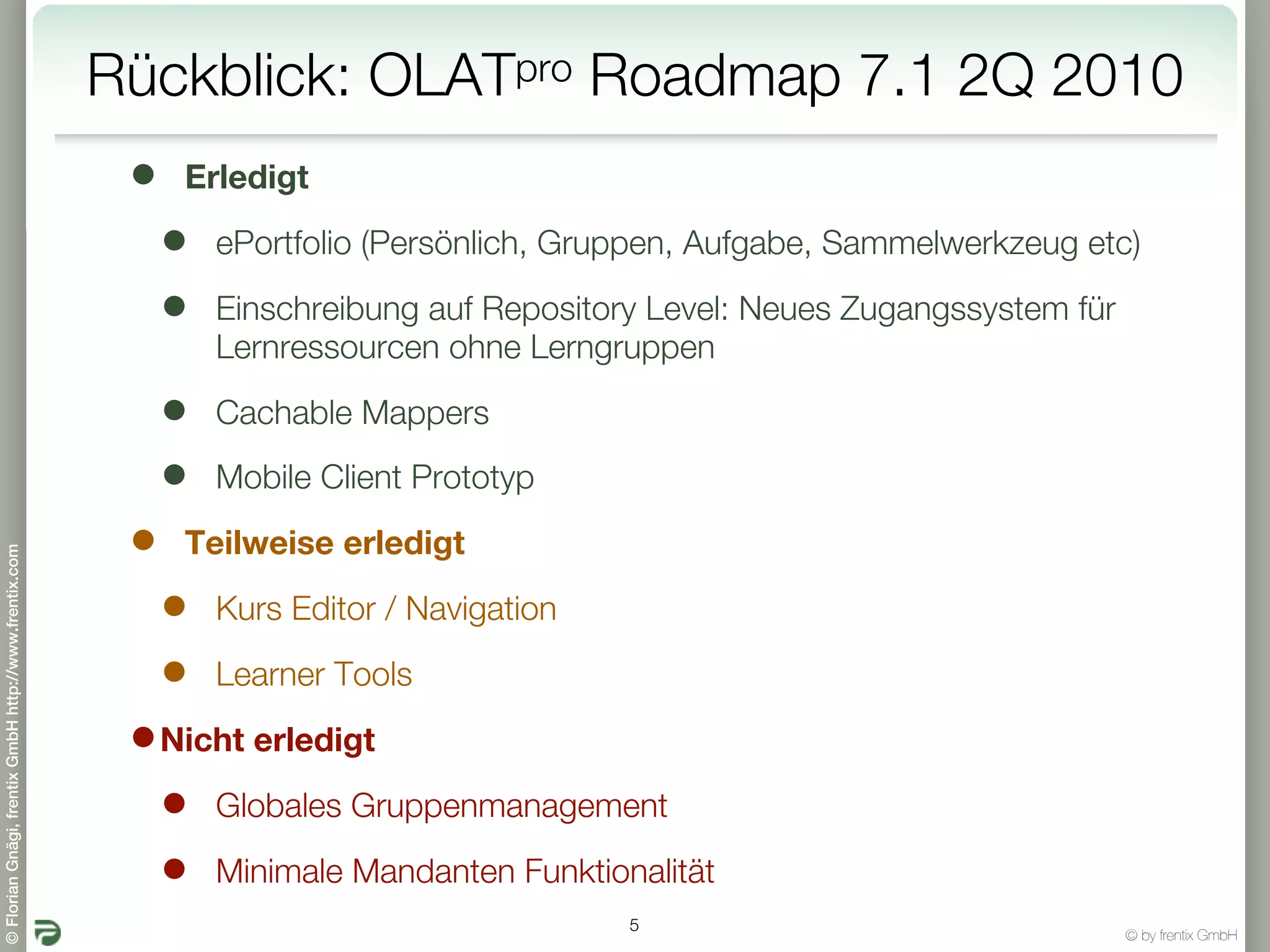 Rückblick: OLATpro Roadmap 7.1 2Q 2010
                                                        •   Erledigt

                                                            •   ePortfolio (Persönlich, Gruppen, Aufgabe, Sammelwerkzeug etc)

                                                            •   Einschreibung auf Repository Level: Neues Zugangssystem für
                                                                Lernressourcen ohne Lerngruppen

                                                            •   Cachable Mappers

                                                            •   Mobile Client Prototyp

                                                        •   Teilweise erledigt
© Florian Gnägi, frentix GmbH http://www.frentix.com




                                                            •   Kurs Editor / Navigation

                                                            •   Learner Tools

                                                        • Nicht erledigt
                                                          • Globales Gruppenmanagement
                                                          • Minimale Mandanten Funktionalität
                                                                                           5
                                                                                                                              © by frentix GmbH
 
