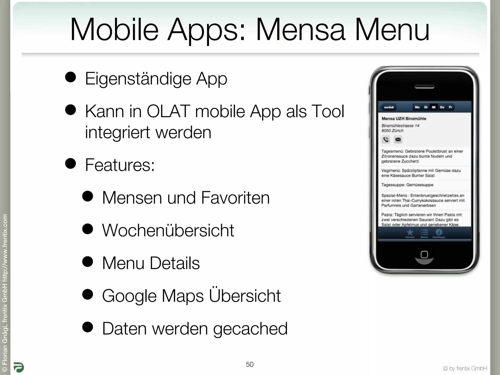 Mobile Apps: Mensa Menu
                                                       • Eigenständige App
                                                       • Kann in OLAT mobile App als Tool
                                                         integriert werden

                                                       • Features:
                                                        • Mensen und Favoriten
© Florian Gnägi, frentix GmbH http://www.frentix.com




                                                        • Wochenübersicht
                                                        • Menu Details
                                                        • Google Maps Übersicht
                                                        • Daten werden gecached
                                                                             50
                                                                                            © by frentix GmbH
 