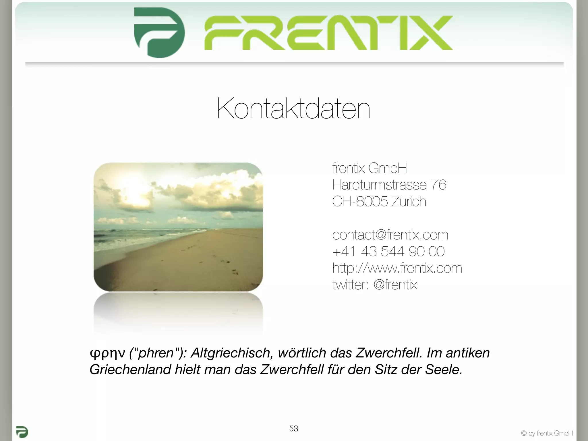 Kontaktdaten
                                        frentix GmbH
                                        Hardturmstrasse 76
                                        CH-8005 Zürich

                                        contact@frentix.com
                                        +41 43 544 90 00
                                        http://www.frentix.com
                                        twitter: @frentix



φρην ("phren"): Altgriechisch, wörtlich das Zwerchfell. Im antiken
Griechenland hielt man das Zwerchfell für den Sitz der Seele.



                                53
                                                                     © by frentix GmbH
 
