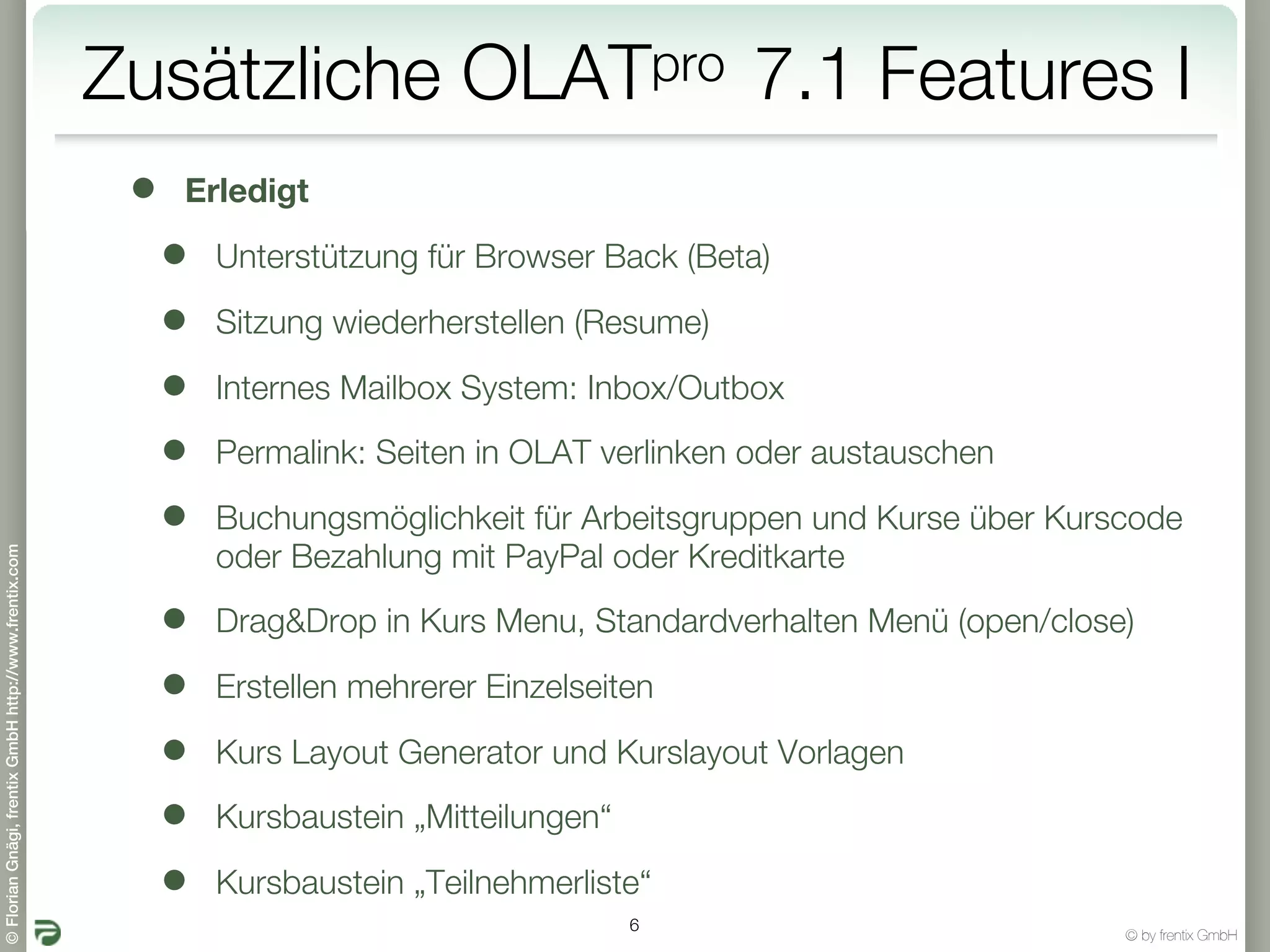 Zusätzliche               OLATpro            7.1 Features I
                                                        •   Erledigt

                                                            •   Unterstützung für Browser Back (Beta)

                                                            •   Sitzung wiederherstellen (Resume)

                                                            •   Internes Mailbox System: Inbox/Outbox

                                                            •   Permalink: Seiten in OLAT verlinken oder austauschen

                                                            •   Buchungsmöglichkeit für Arbeitsgruppen und Kurse über Kurscode
© Florian Gnägi, frentix GmbH http://www.frentix.com




                                                                oder Bezahlung mit PayPal oder Kreditkarte

                                                            •   Drag&Drop in Kurs Menu, Standardverhalten Menü (open/close)

                                                            •   Erstellen mehrerer Einzelseiten

                                                            •   Kurs Layout Generator und Kurslayout Vorlagen

                                                            •   Kursbaustein „Mitteilungen“

                                                            •   Kursbaustein „Teilnehmerliste“
                                                                                              6
                                                                                                                          © by frentix GmbH
 
