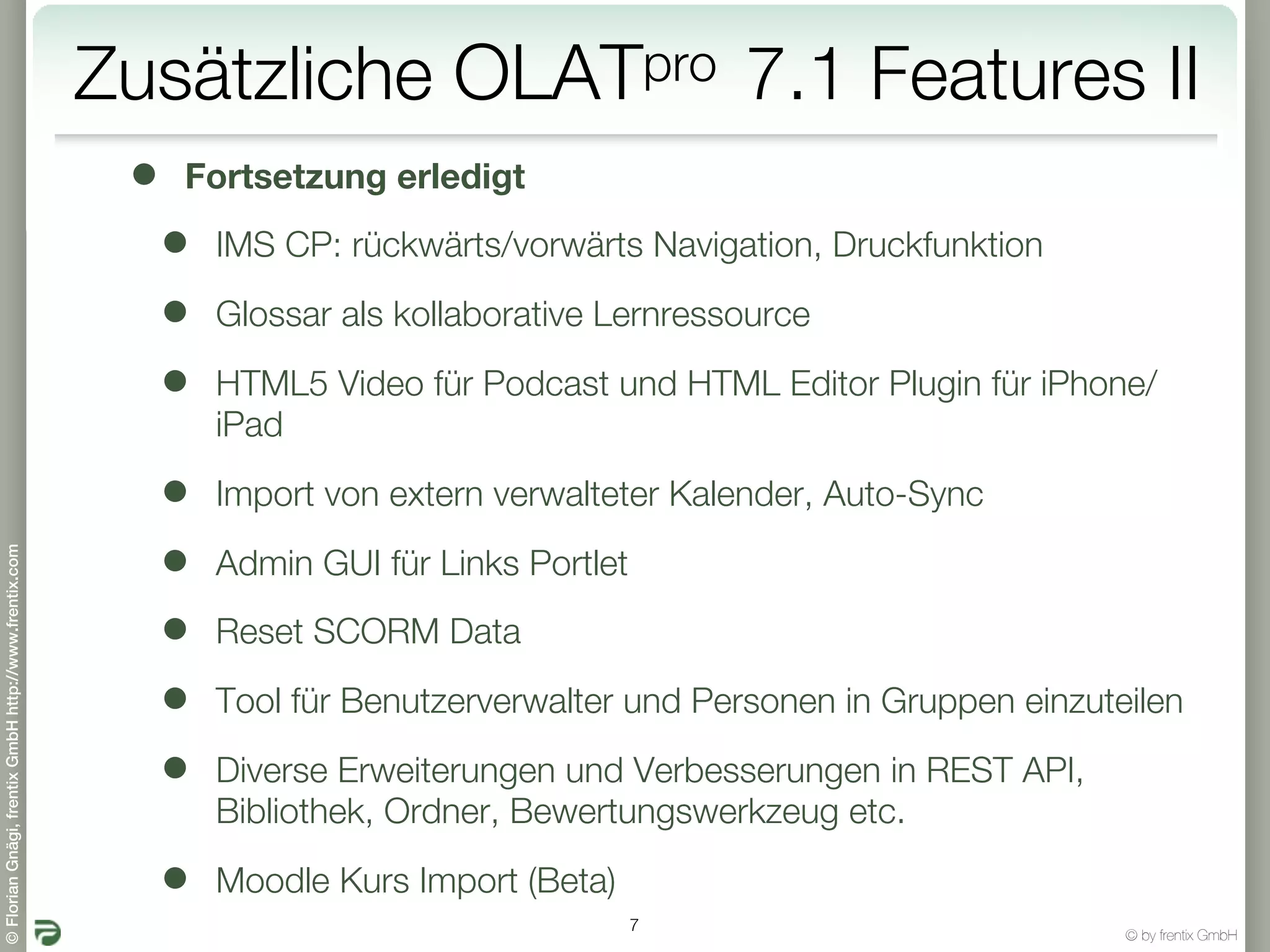 Zusätzliche             OLATpro            7.1 Features II
                                                        •   Fortsetzung erledigt

                                                            •   IMS CP: rückwärts/vorwärts Navigation, Druckfunktion

                                                            •   Glossar als kollaborative Lernressource

                                                            •   HTML5 Video für Podcast und HTML Editor Plugin für iPhone/
                                                                iPad

                                                            •   Import von extern verwalteter Kalender, Auto-Sync

                                                            •
© Florian Gnägi, frentix GmbH http://www.frentix.com




                                                                Admin GUI für Links Portlet

                                                            •   Reset SCORM Data

                                                            •   Tool für Benutzerverwalter und Personen in Gruppen einzuteilen

                                                            •   Diverse Erweiterungen und Verbesserungen in REST API,
                                                                Bibliothek, Ordner, Bewertungswerkzeug etc.

                                                            •   Moodle Kurs Import (Beta)
                                                                                              7
                                                                                                                          © by frentix GmbH
 