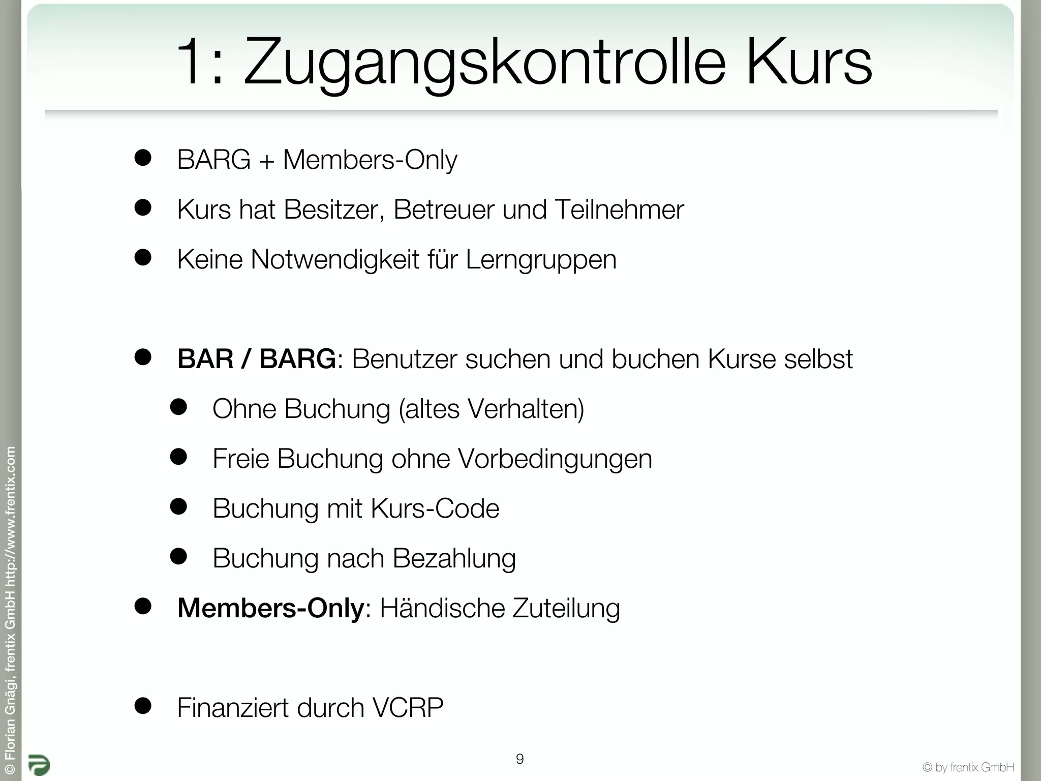 1: Zugangskontrolle Kurs
                                                       •   BARG + Members-Only

                                                       •   Kurs hat Besitzer, Betreuer und Teilnehmer

                                                       •   Keine Notwendigkeit für Lerngruppen


                                                       •   BAR / BARG: Benutzer suchen und buchen Kurse selbst

                                                           •   Ohne Buchung (altes Verhalten)

                                                           •
© Florian Gnägi, frentix GmbH http://www.frentix.com




                                                               Freie Buchung ohne Vorbedingungen

                                                           •   Buchung mit Kurs-Code

                                                           •   Buchung nach Bezahlung

                                                       •   Members-Only: Händische Zuteilung


                                                       •   Finanziert durch VCRP
                                                                                       9
                                                                                                                 © by frentix GmbH
 