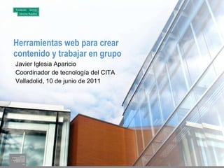 Herramientas web para crear contenido y trabajar en grupo Javier Iglesia Aparicio Coordinador de tecnología del CITA Valladolid, 10 de junio de 2011 