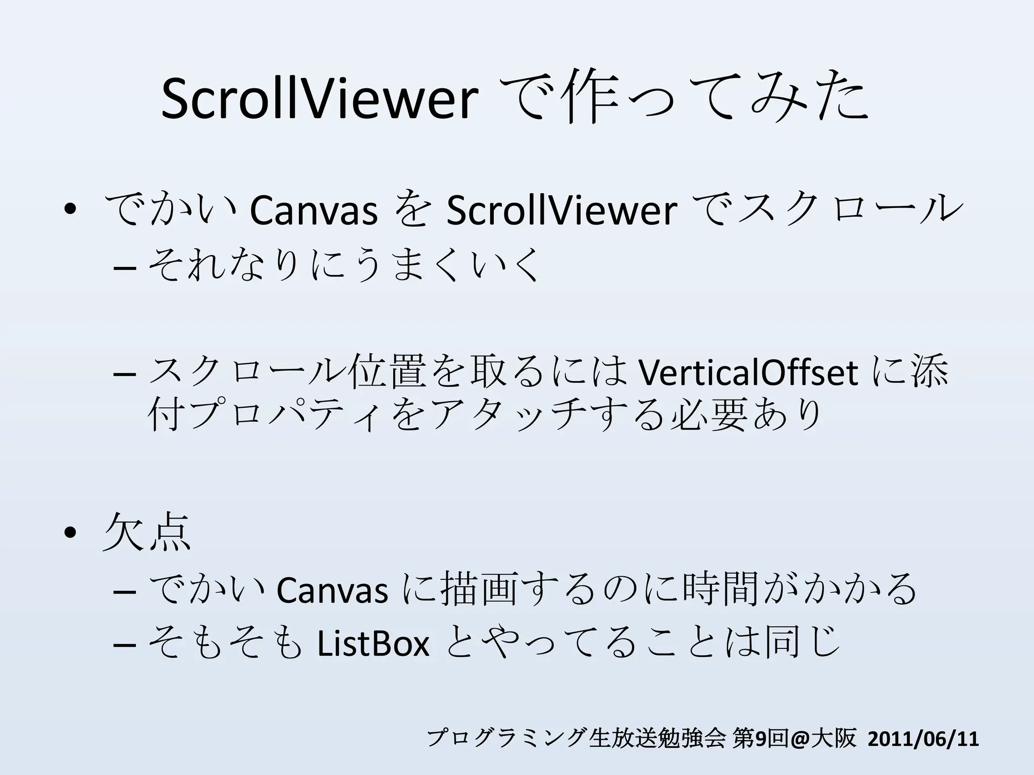 ScrollViewerで作ってみたでかい Canvas を ScrollViewerでスクロールそれなりにうまくいくスクロール位置を取るには VerticalOffset に添付プロパティをアタッチする必要あり欠点でかい Canvas に描画するのに時間がかかるそもそも ListBoxとやってることは同じ