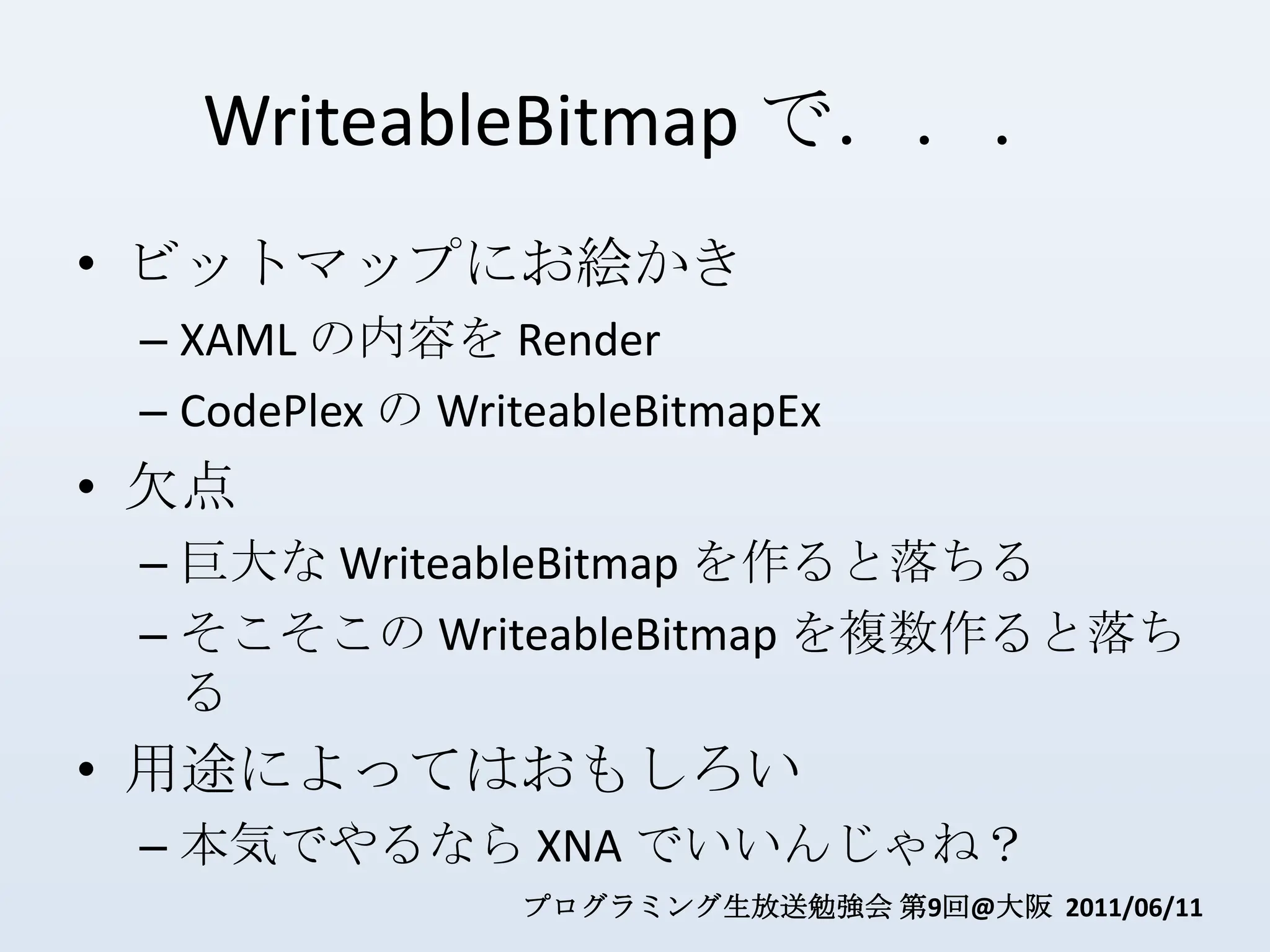 WriteableBitmapで．．．ビットマップにお絵かきXAML の内容を RenderCodePlexの WriteableBitmapEx欠点巨大な WriteableBitmapを作ると落ちるそこそこの WriteableBitmapを複数作ると落ちる用途によってはおもしろい本気でやるなら XNA でいいんじゃね？
