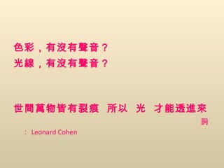 色彩，有沒有聲音？ 光線，有沒有聲音？ 世間萬物皆有裂痕   所以   光   才能透進來 詞： Leonard Cohen 