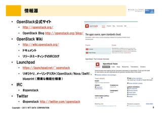 情報源

&bull; OpenStack公式サイト
      &bull;   http://openstack.org/
      &bull;   OpenStack Blog http://openstack.org/blog/

&bull; OpenStack Wiki
      &bull;   http://wiki.openstack.org/
      &bull;   ドキュメント
      &bull;   リリースミーティングのIRCログ

&bull; Launchpad
      &bull;   https://launchpad.net/~openstack
      &bull;   リポジトリ、メーリングリスト（OpenStack/Nova/Swift)、
          blueprint （簡素な機能仕様書）

&bull; IRC
      &bull;   #openstack

&bull; Twitter
      &bull;   @openstack http://twitter.com/openstack
Copyright &copy; 2011 NTT DATA CORPORATION                 9
 