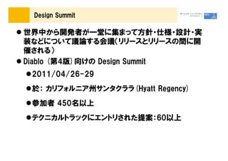 Design Summit

世界中から開発者が一堂に集まって方針・仕様・設計・実
装などについて議論する会議（リリースとリリースの間に開
催される）
Diablo (第4版)向けの Design Summit
 2011/04/26-29
 於： カリフォルニア州サンタクララ(Hyatt Regency)
 参加者 450名以上
 テクニカルトラックにエントリされた提案：60以上
 