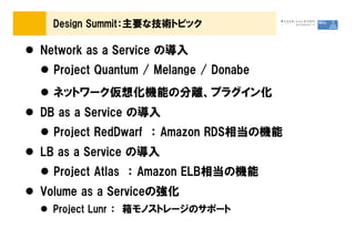 Design Summit：主要な技術トピック

Network as a Service の導入
  Project Quantum / Melange / Donabe
  ネットワーク仮想化機能の分離、プラグイン化
DB as a Service の導入
  Project RedDwarf ： Amazon RDS相当の機能
LB as a Service の導入
  Project Atlas ： Amazon ELB相当の機能
Volume as a Serviceの強化
  Project Lunr ： 箱モノストレージのサポート
 