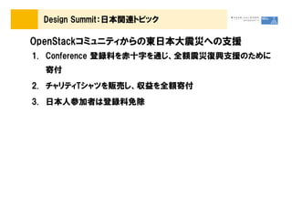 Design Summit：日本関連トピック

OpenStackコミュニティからの東日本大震災への支援
1. Conference 登録料を赤十字を通じ、全額震災復興支援のために
  寄付
2. チャリティTシャツを販売し、収益を全額寄付
3. 日本人参加者は登録料免除
 