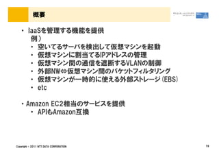 概要

   &bull; IaaSを管理する機能を提供
      例）
      &bull; 空いてるサーバを検出して仮想マシンを起動
      &bull; 仮想マシンに割当てるIPアドレスの管理
      &bull; 仮想マシン間の通信を遮断するVLANの制御
      &bull; 外部NW&hArr;仮想マシン間のパケットフィルタリング
      &bull; 仮想マシンが一時的に使える外部ストレージ(EBS)
      &bull; etc

   &bull; Amazon EC2相当のサービスを提供
      &bull; APIもAmazon互換



Copyright &copy; 2011 NTT DATA CORPORATION   19
 