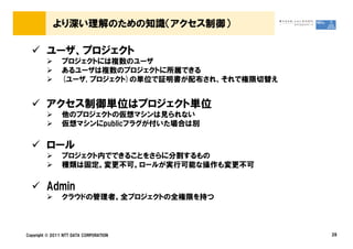 より深い理解のための知識（アクセス制御）

         ユーザ、プロジェクト
                プロジェクトには複数のユーザ
                あるユーザは複数のプロジェクトに所属できる
                (ユーザ, プロジェクト)の単位で証明書が配布され、それで権限切替え


         アクセス制御単位はプロジェクト単位
                他のプロジェクトの仮想マシンは見られない
                仮想マシンにpublicフラグが付いた場合は別

         ロール
                プロジェクト内でできることをさらに分割するもの
                種類は固定。変更不可。ロールが実行可能な操作も変更不可

         Admin
                クラウドの管理者。全プロジェクトの全権限を持つ



Copyright &copy; 2011 NTT DATA CORPORATION                28
 