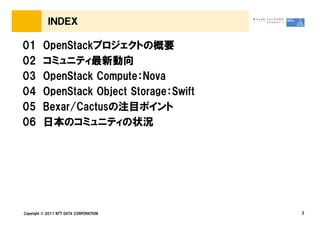 ＩＮＤＥＸ

01       OpenStackプロジェクトの概要
02       コミュニティ最新動向
03       OpenStack Compute：Nova
04       OpenStack Object Storage：Swift
05       Bexar/Cactusの注目ポイント
06       日本のコミュニティの状況




Copyright &copy; 2011 NTT DATA CORPORATION     2
 