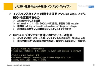 より深い理解のための知識（インスタンスタイプ）

         インスタンスタイプ = 起動する仮想マシンの（vcpu、メモリ、
         HDD)を定義するもの
                Amazonのやり方を踏襲
                m1.small = ( 1, 100, 20）のように指定。単位は( 個, mb, gb)
                種類は m1.tiny, m1.small, m1.medium, m1.large, m1.xlarge
                利用者は仮想マシン起動時にインスタンスタイプを指定

         Quota = プロジェクト全体におけるリソース制限
                インスタンス数、ボリューム数、インスタンスのHDD(GB)、Floating ip数
                現行プロジェクトごとには設定できない。設定ファイルに全PJ一括設定。


      インスタンス起動（m1.smallを設定)
      # euca-run-instance &ndash;t t1.small &ndash;k mykey ami-centos &ndash;g default

      インスタンスタイプの作成、変更
      # bin/nova-manage instance_type create hoge 1024 1 20 1
      ( name, mem, vcpu, hdd, flavor)

Copyright &copy; 2011 NTT DATA CORPORATION                                   32
 