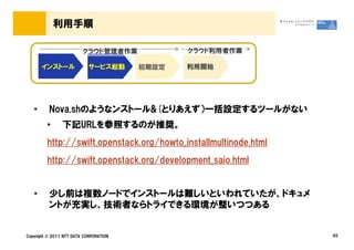 利用手順

                         クラウド管理者作業             クラウド利用者作業

       インストール               サービス起動      初期設定   利用開始




   &bull;      Nova.shのようなンストール&(とりあえず）一括設定するツールがない
         &bull;      下記URLを参照するのが推奨。
         http://swift.openstack.org/howto_installmultinode.html
         http://swift.openstack.org/development_saio.html


   &bull;      少し前は複数ノードでインストールは難しいといわれていたが、ドキュメ
          ントが充実し、技術者ならトライできる環境が整いつつある


Copyright &copy; 2011 NTT DATA CORPORATION                             45
 