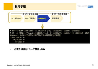 利用手順

                         クラウド管理者作業             クラウド利用者作業

        インストール              サービス起動      初期設定   利用開始




    # swift-auth-add-user -K devauth (-a) <account> <user> <passwd>
    # st -A https://x.y.z.z:11000/v1.0 -U <account>:<user> -K <passwd> stat
    Account: AUTH_22e633cfd4774c35b53936b09e21d963
    Containers: 0
       Objects: 0
         Bytes: 0



    &bull;     必要な操作は「ユーザ登録」のみ




Copyright &copy; 2011 NTT DATA CORPORATION                                         46
 
