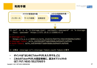 利用手順

                         クラウド管理者作業             クラウド利用者作業

        インストール              サービス起動      初期設定   利用開始




    1) curl -k -v -H 'X-Storage-User: <account>:<password' -H 'X-Storage-
       Pass: <passwd>' https://172.19.0.1:11000/v1.0
    ・・・
    X-Storage-Url:
       https://x.y.z.z:8080/v1/AUTH_22e633cfd4774c35b53936b09e21d963
    X-Storage-Token: AUTH_tk8384480f7dd6498dbc6d94e0fc4df646
    X-Auth-Token: AUTH_tk8384480f7dd6498dbc6d94e0fc4df646
    ・・・

    ※ 以降は <Storage-Url><Storage-Token><Auth-Token>と略す


    &bull;     ポイントは「はじめにTokenやURLを入手する」こと
    &bull;     これらのTokenやURLを認証情報に、逐次オブジェクトの
          GET/PUT/HEAD/DELETEを行う
Copyright &copy; 2011 NTT DATA CORPORATION                                       47
 