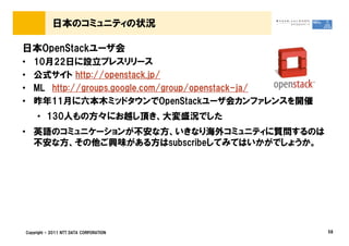 日本のコミュニティの状況

日本OpenStackユーザ会
&bull;      10月22日に設立プレスリリース
&bull;      公式サイト http://openstack.jp/
&bull;      ML http://groups.google.com/group/openstack-ja/
&bull;      昨年11月に六本木ミッドタウンでOpenStackユーザ会カンファレンスを開催
         &bull; 130人もの方々にお越し頂き、大変盛況でした
&bull; 英語のコミュニケーションが不安な方、いきなり海外コミュニティに質問するのは
  不安な方、その他ご興味がある方はsubscribeしてみてはいかがでしょうか。




    Copyright &copy; 2011 NTT DATA CORPORATION                58
 