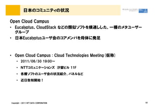 日本のコミュニティの状況

Open Cloud Campus
&bull; Eucalyptus、CloudStack などの類似ソフトを横通しした、一種のメタユーザー
  グループ
&bull; 日本Eucalyptusユーザ会のコアメンバを母体に発足



&bull; Open Cloud Campus : Cloud Technologies Meeting(仮称)
     &bull; 2011/06/30 19:00～
     &bull; ＮＴＴコミュニケーションズ 汐留ビル 11F
     &bull; 各種ソフトのユーザ会の状況紹介、パネルなど
     &bull; 近日告知開始！




Copyright &copy; 2011 NTT DATA CORPORATION                  61
 