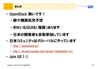 まとめ

&bull; OpenStack 熱いです！
     &bull; 続々機能拡充予定
     &bull; きれいなＧＵＩも（複数）あります
     &bull; 日本の開発者も多数参加しています
&bull; 日本コミュニティはグローバルにやっています
     &bull; http://openstack.jp/
     &bull; http://groups.google.com/group/openstack-ja/

&bull; Join US ! ☺

Copyright &copy; 2011 NTT DATA CORPORATION                 62
 