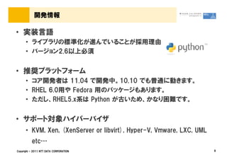 開発情報

&bull; 実装言語
      &bull; ライブラリの標準化が進んでいることが採用理由
      &bull; バージョン2.6以上必須


&bull; 推奨プラットフォーム
      &bull; コア開発者は 11.04 で開発中。10.10 でも普通に動きます。
      &bull; RHEL 6.0用や Fedora 用のパッケージもあります。
      &bull; ただし、RHEL5.x系は Python が古いため、かなり困難です。


&bull; サポート対象ハイパーバイザ
      &bull; KVM, Xen, (XenServer or libvirt), Hyper-V, Vmware, LXC, UML
          etc&hellip;
Copyright &copy; 2011 NTT DATA CORPORATION                                 8
 
