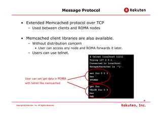 Message Protocol


• Extended Memcached protocol over TCP
   – Used between clients and ROMA nodes


• Memcached client li...
