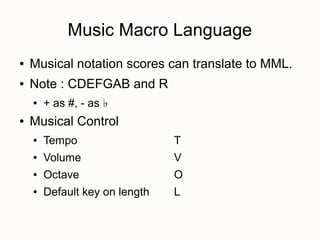 Music Macro Language
●   Musical notation scores can translate to MML.
●   Note : CDEFGAB and R
    ●   + as #, - as ♭
●   Musical Control
    ●   Tempo                   T
    ●   Volume                  V
    ●   Octave                  O
    ●   Default key on length   L
 
