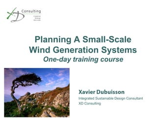 Planning A Small-Scale Wind Generation SystemsOne-day training course Xavier Dubuisson Integrated Sustainable Design Consultant XD Consulting 