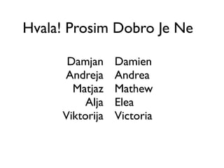 Hvala! Prosim Dobro Je Ne

      Damjan     Damien
     Andreja     Andrea
       Matjaz    Mathew
          Alja   Elea
     Viktorija   Victoria
 