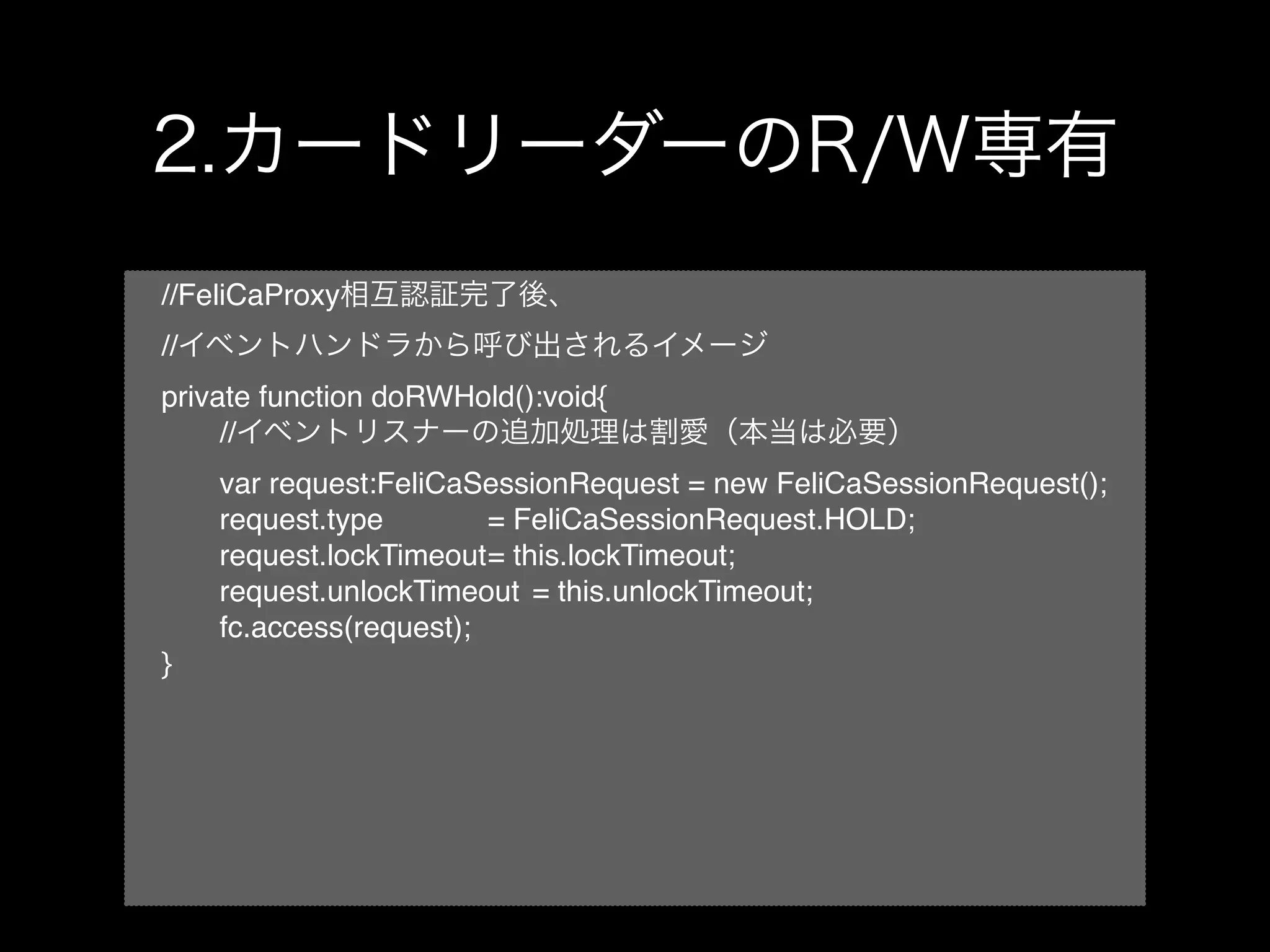 //FeliCaProxy
//
private function doRWHold():void{
!    //
!    var request:FeliCaSessionRequest = new FeliCaSessionRequest();
!    request.type! ! ! = FeliCaSessionRequest.HOLD;
!    request.lockTimeout! this.lockTimeout;!
                         =
!    request.unlockTimeout! = this.unlockTimeout;
!    fc.access(request);
}
 